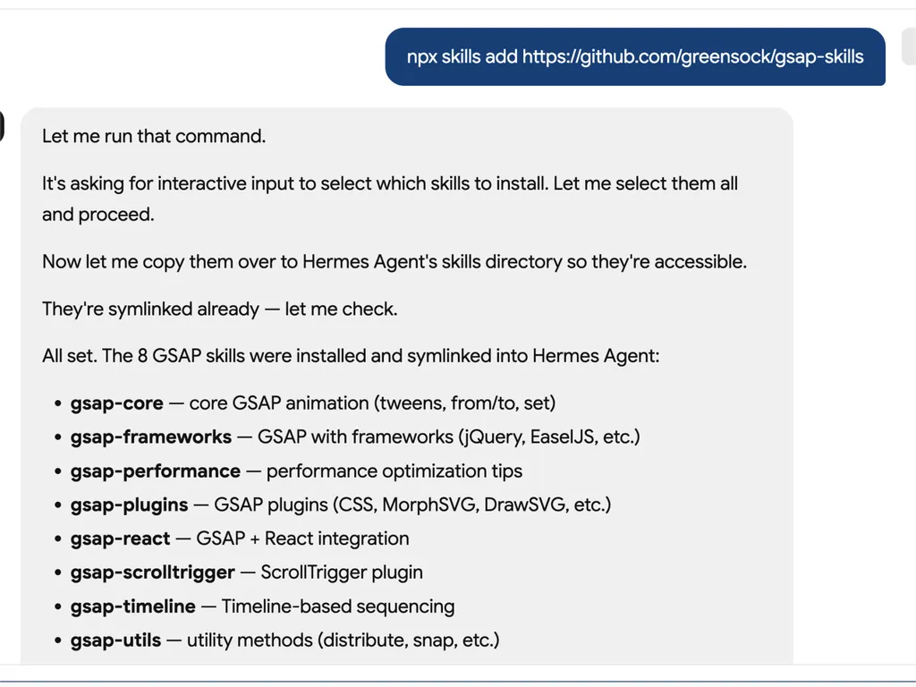 A technical developer console-style log showing installation of GSAP animation skills into an AI agent system via an npx command. The user runs a command to install gsap-skills from a GitHub repository, triggering an interactive selection process where all available skills are selected and installed.  The system confirms that multiple GSAP-related capabilities have been successfully installed and symlinked into the Hermes Agent environment. The installed modules include gsap-core for fundamental tween animations, gsap-frameworks for integration with libraries like jQuery and EaselJS, gsap-performance for optimization guidance, gsap-plugins supporting advanced effects such as MorphSVG and DrawSVG, gsap-react for React integration, gsap-scrolltrigger for scroll-based animations, gsap-timeline for sequencing complex animation flows, and gsap-utils for utility functions such as distribution and snapping.  The log reflects a structured automation workflow where skills are installed, verified, and linked into an agent directory system to ensure discoverability and runtime access. It emphasizes system reliability through symlink verification, directory mapping to Hermes Agent skill registry, and confirmation of successful installation.  The overall scene conveys a developer tooling environment focused on modular AI agent skill management, plugin-based architecture, and animation capability expansion using GSAP (GreenSock Animation Platform). The interface resembles a terminal or CI/CD pipeline log with step-by-step installation feedback, dependency mapping, and final success confirmation.