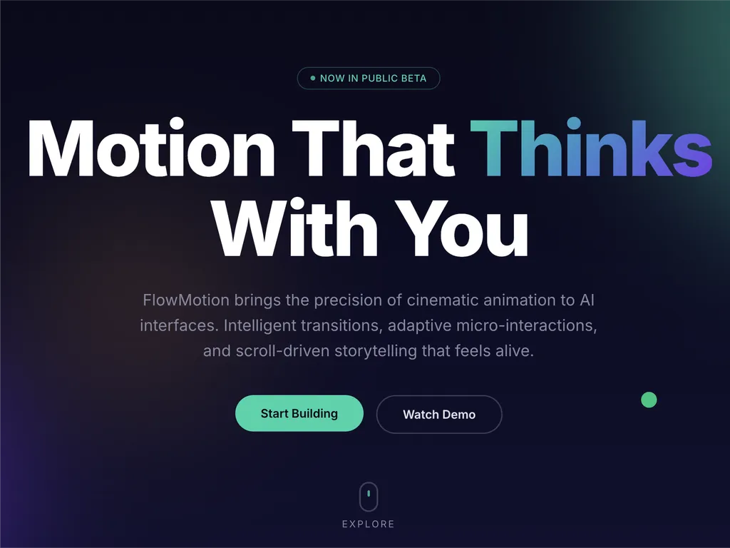 A premium AI product landing page hero section for a web platform called FlowMotion, designed with a modern dark gradient background blending deep navy, indigo, and subtle teal lighting accents.  At the top center is a small pill-shaped status badge reading 'NOW IN PUBLIC BETA' with a glowing accent dot, signaling product availability and momentum. The main headline dominates the center-left area in large, bold typography: 'Motion That Thinks With You,' with the word 'Thinks' highlighted in a gradient color treatment shifting from cyan to purple, creating a dynamic focal emphasis.  Below the headline is a concise product description explaining that FlowMotion brings cinematic animation precision to AI interfaces, featuring intelligent transitions, adaptive micro-interactions, and scroll-driven storytelling that feels alive and responsive.  Under the description are two primary call-to-action buttons: a prominent green filled button labeled 'Start Building' and a secondary outlined button labeled 'Watch Demo,' establishing a clear conversion hierarchy between action and exploration.  Subtle UI details reinforce interactivity: a small floating green dot on the right suggests live system status or motion feedback, and a minimal mouse/scroll indicator labeled 'EXPLORE' sits near the bottom center, encouraging users to scroll down.  The overall visual style is highly polished and inspired by top-tier design systems such as Stripe, Apple, Framer, and Vercel, emphasizing spatial depth, soft glow effects, gradient lighting, and refined typography. The layout communicates a high-performance developer product focused on AI-driven motion design, interactive storytelling, and next-generation UI animation tooling.