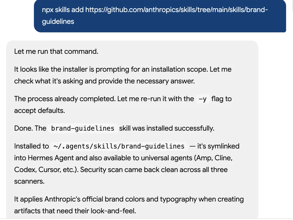 <img src="brand-guidelines-1" alt="A screenshot of an AI assistant terminal conversation showing the installation of a GitHub-hosted skill package called 'brand-guidelines'. The assistant explains the installation process, including handling an installation scope prompt, rerunning the command with default options, and successfully completing the setup. The status log confirms installation into the local skills directory, symbolic linking for Hermes Agent compatibility, and successful security scans across multiple environments. The final message explains that the skill applies Anthropic’s official brand colors, typography, and visual identity standards when generating branded artifacts and design assets.">