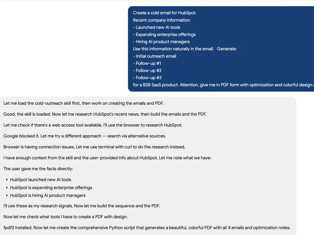 <img src="cold email task" alt="A screenshot of an AI assistant workflow for generating a cold outreach campaign for HubSpot. A blue task panel outlines objectives such as researching HubSpot’s recent developments, creating a personalized cold email sequence, drafting multiple follow-up emails, and producing a professionally designed PDF report. Below, the assistant logs its progress, including loading the outreach skill, gathering company information, handling web access limitations, extracting key facts about HubSpot’s AI initiatives and enterprise expansion, and preparing a Python-based process to generate a polished outreach report with optimization recommendations.">