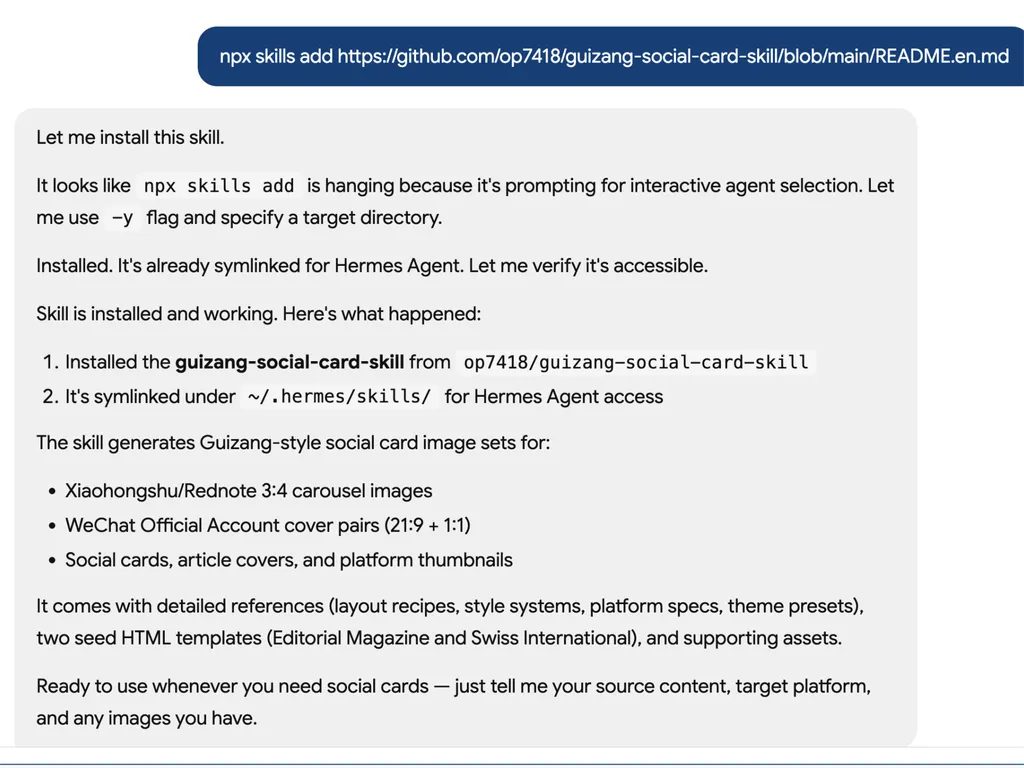 <img src="social-card-install.png" alt="A screenshot showing the installation and verification process of the 'guizang-social-card-skill' for an AI agent environment. At the top, a dark blue command banner displays an NPX installation command pointing to a GitHub repository containing the skill. Below, a gray chat-style response panel explains that the installation initially paused because the command requested interactive agent selection. The system reruns the installation using a '-y' flag to bypass prompts and successfully installs the skill for the Hermes Agent environment. The response confirms that the skill has been installed and symbolically linked under the Hermes skills directory. A summary section explains that the skill generates Guizang-style social media card image sets for multiple platforms, including Xiaohongshu or RedNote carousel posts, WeChat Official Account cover image pairs, social cards, article covers, and platform thumbnails. Additional details mention built-in layout recipes, design systems, platform specifications, theme presets, and HTML templates such as Editorial Magazine and Swiss International styles. The interface uses a clean conversational layout with highlighted code snippets, numbered installation steps, bullet-point feature lists, and clear confirmation messages describing the skill's capabilities and readiness for use.">