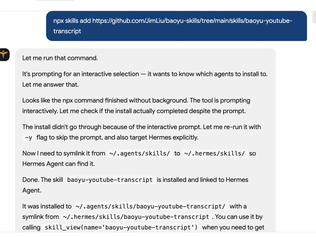 A screenshot showing the installation process of the 'baoyu-youtube-transcript' AI agent skill from a GitHub repository using an NPX command. At the top, a blue command banner displays the installation command for adding the skill from the GitHub repository. Below, a conversational interface explains the installation workflow, including handling an interactive installation prompt, detecting that the process did not complete automatically, rerunning the command with a '-y' flag to bypass prompts, and explicitly targeting the Hermes Agent environment. The log then describes creating a symbolic link from the agent skills directory to the Hermes skills directory so the skill can be recognized by the Hermes Agent. A final confirmation states that the 'baoyu-youtube-transcript' skill was successfully installed, linked, and is available for use through a skill invocation command. The interface uses a clean chat-style layout with gray response panels, dark blue command highlighting, and monospaced code snippets for file paths and terminal commands.